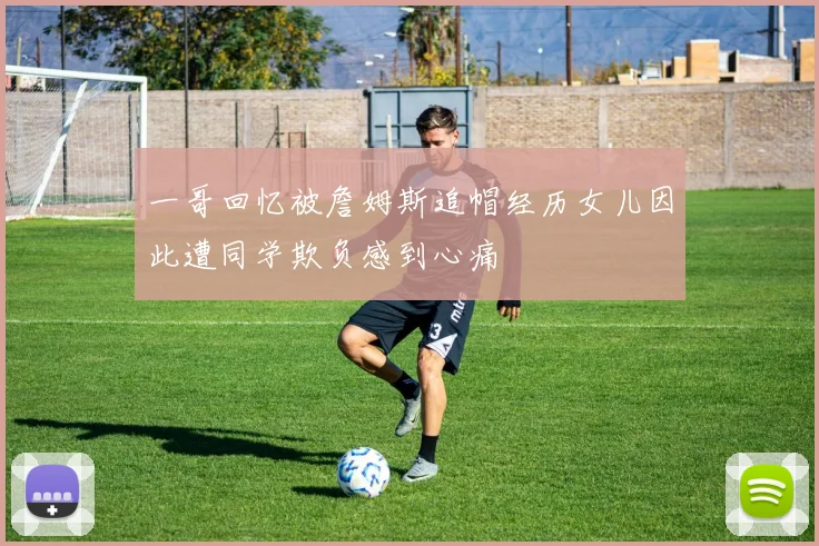 一哥回忆被詹姆斯追帽经历女儿因此遭同学欺负感到心痛