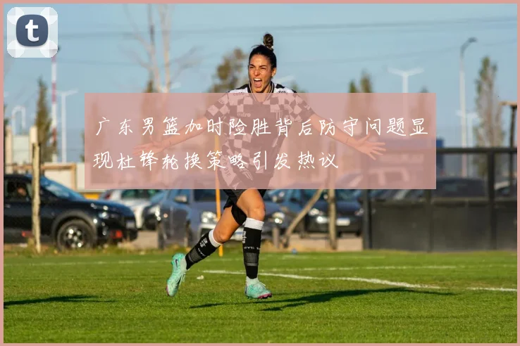 广东男篮加时险胜背后防守问题显现杜锋轮换策略引发热议
