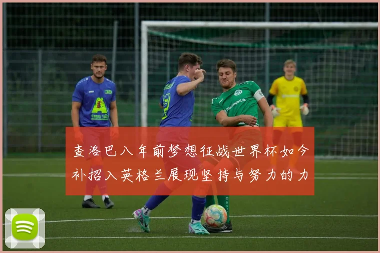 查洛巴八年前梦想征战世界杯如今补招入英格兰展现坚持与努力的力量
