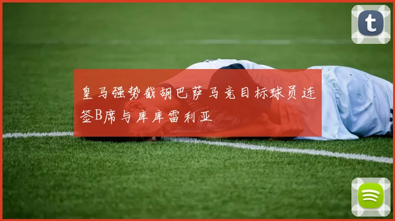 皇马强势截胡巴萨马竞目标球员连签B席与库库雷利亚