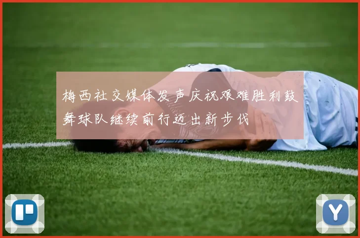 梅西社交媒体发声庆祝艰难胜利鼓舞球队继续前行迈出新步伐