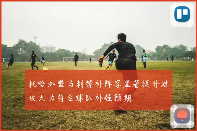 托哈加盟马刺替补阵容显著提升进攻火力符合球队补强预期