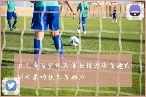 扎尼奥洛重燃足球激情感谢乌迪内斯带来的快乐与动力