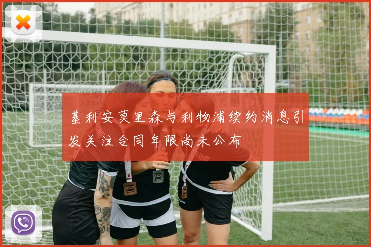 基利安莫里森与利物浦续约消息引发关注合同年限尚未公布