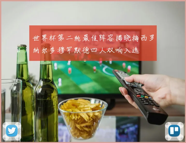 世界杯第二轮最佳阵容揭晓梅西罗纳尔多穆罕默德四人双响入选