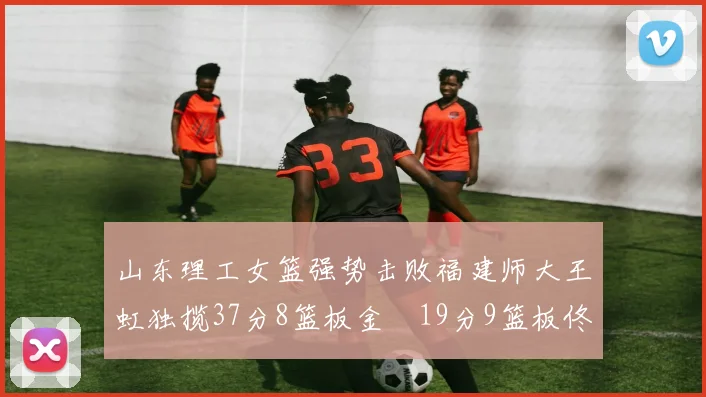 山东理工女篮强势击败福建师大王虹独揽37分8篮板金喆19分9篮板佟欣芷21分6篮板