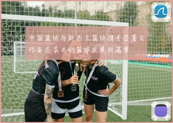 中国篮协与新西兰篮协携手签署合作备忘录共创篮球发展新篇章