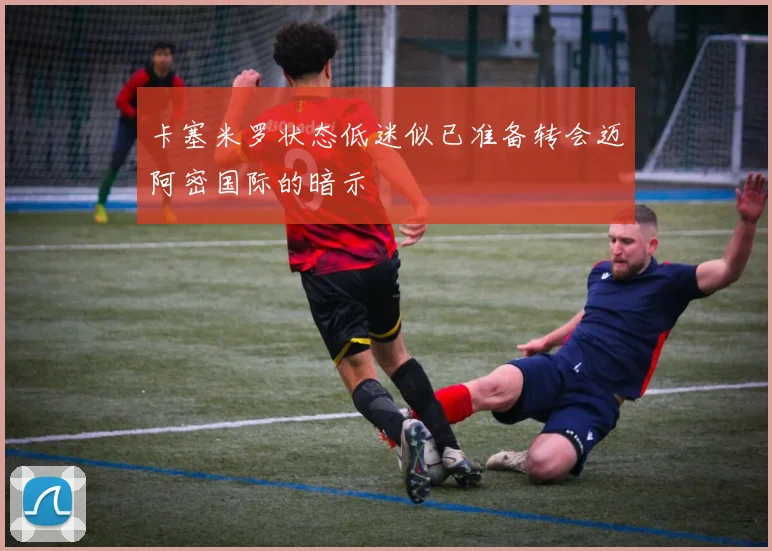 卡塞米罗状态低迷似已准备转会迈阿密国际的暗示