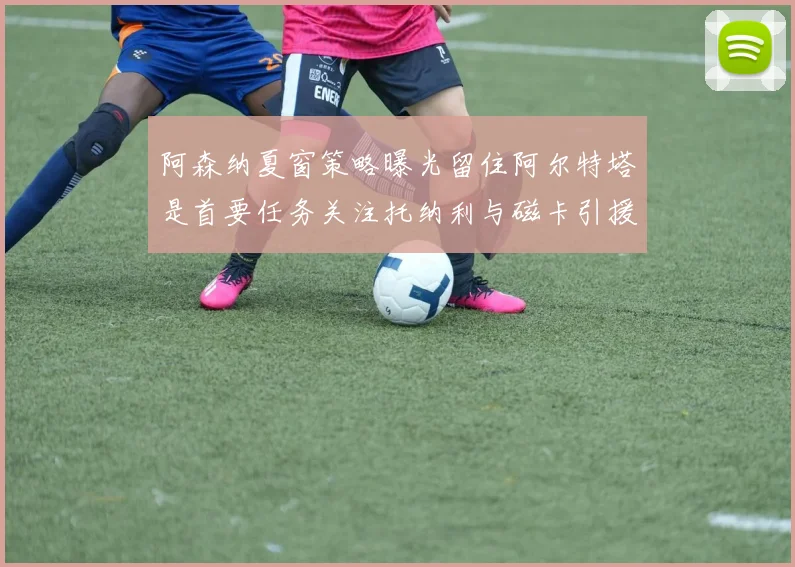 阿森纳夏窗策略曝光留住阿尔特塔是首要任务关注托纳利与磁卡引援动态