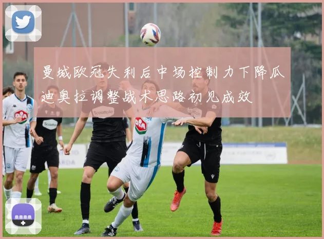曼城欧冠失利后中场控制力下降瓜迪奥拉调整战术思路初见成效