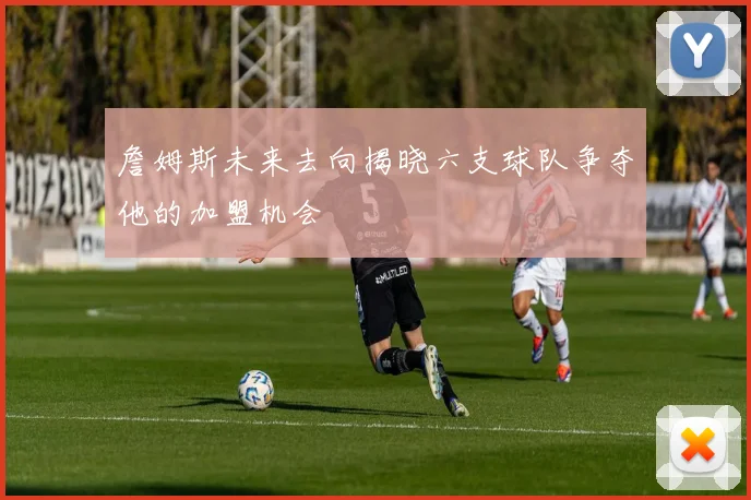 詹姆斯未来去向揭晓六支球队争夺他的加盟机会