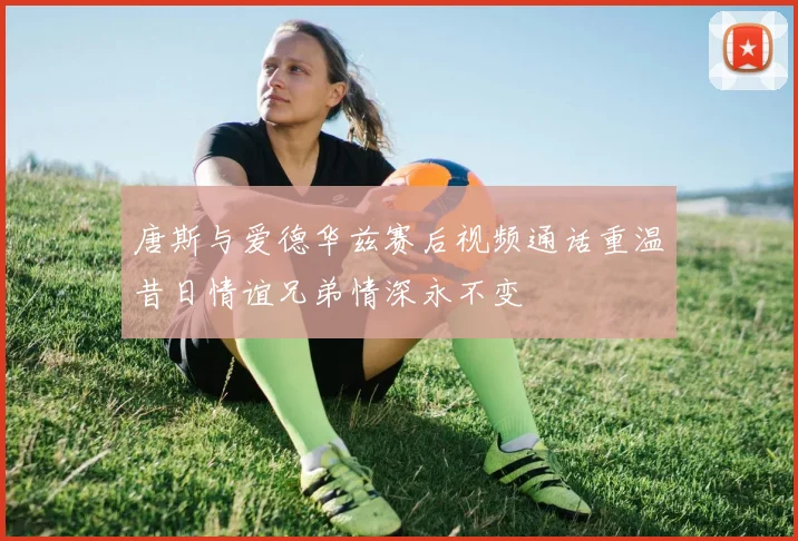 唐斯与爱德华兹赛后视频通话重温昔日情谊兄弟情深永不变