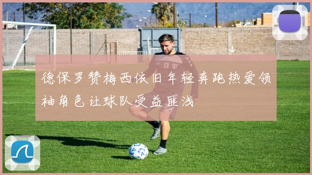德保罗赞梅西依旧年轻奔跑热爱领袖角色让球队受益匪浅