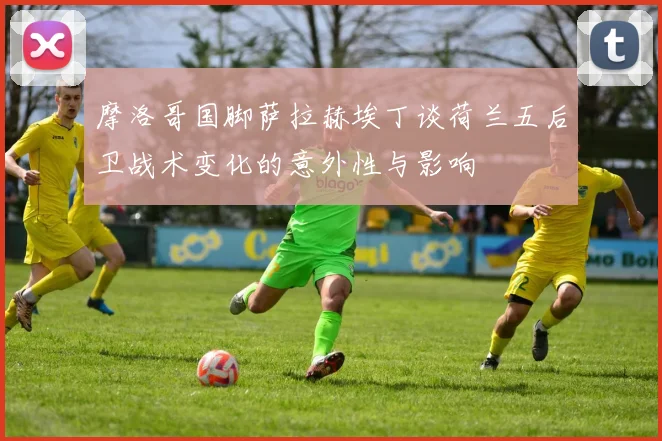 摩洛哥国脚萨拉赫埃丁谈荷兰五后卫战术变化的意外性与影响