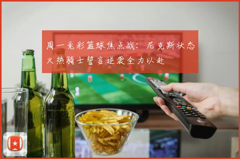 周一竞彩篮球焦点战：尼克斯状态火热骑士誓言逆袭全力以赴