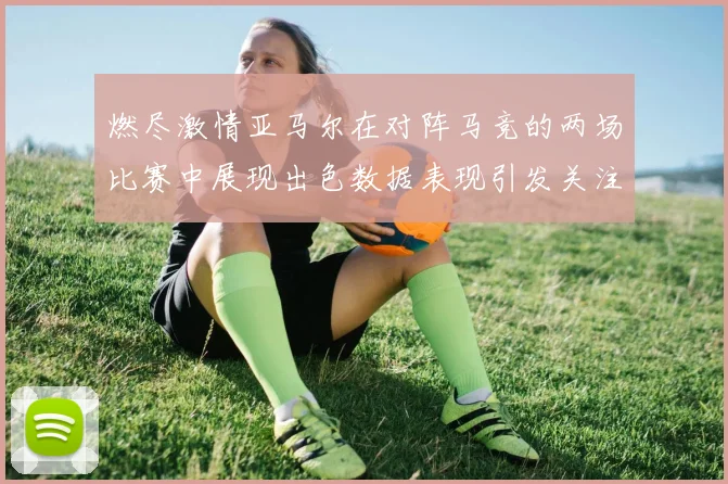 燃尽激情亚马尔在对阵马竞的两场比赛中展现出色数据表现引发关注