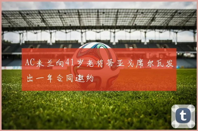 AC米兰向41岁老将蒂亚戈席尔瓦发出一年合同邀约
