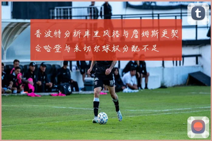 香波特分析库里风格与詹姆斯更契合哈登与米切尔球权分配不足