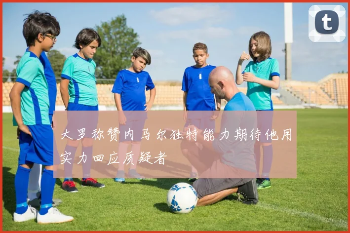 大罗称赞内马尔独特能力期待他用实力回应质疑者